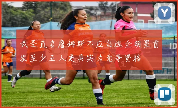 武圣直言詹姆斯不应当选全明星首发至少五人更具实力竞争资格