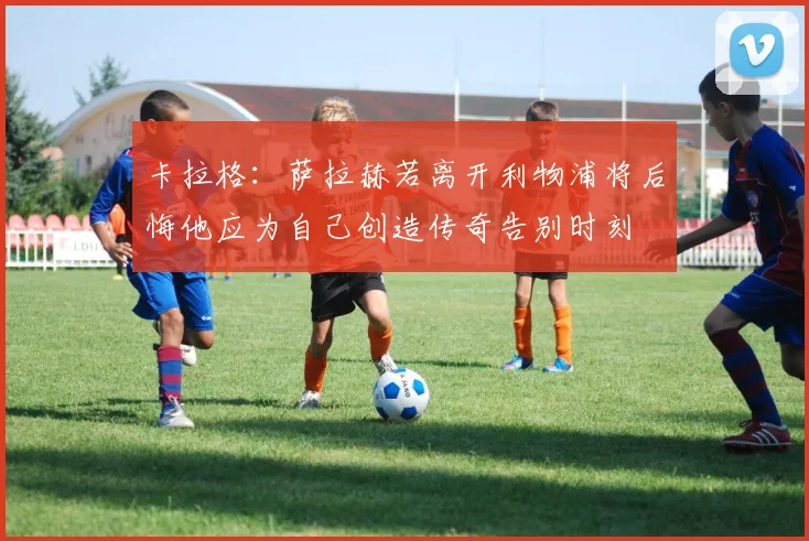 卡拉格：萨拉赫若离开利物浦将后悔他应为自己创造传奇告别时刻
