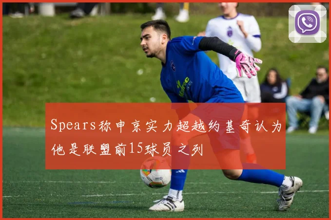 Spears称申京实力超越约基奇认为他是联盟前15球员之列