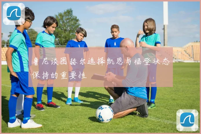 鲁尼谈图赫尔选择凯恩与福登状态保持的重要性