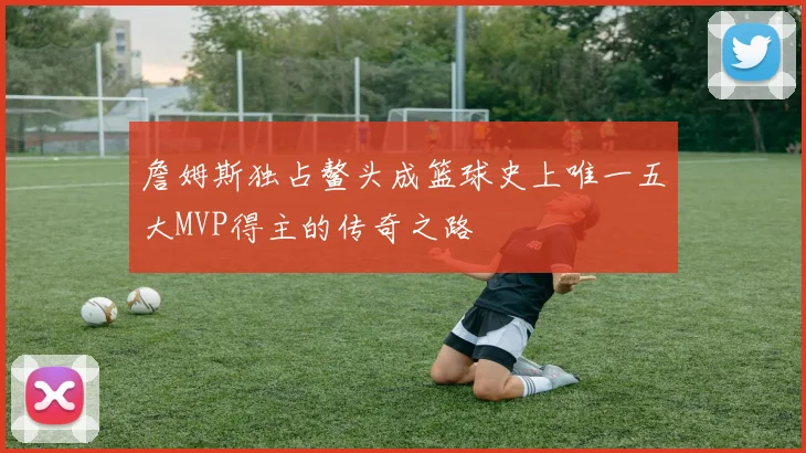 詹姆斯独占鳌头成篮球史上唯一五大MVP得主的传奇之路