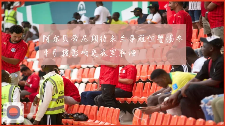 阿尔贝蒂尼期待米兰争冠但警惕冬季引援影响更衣室和谐