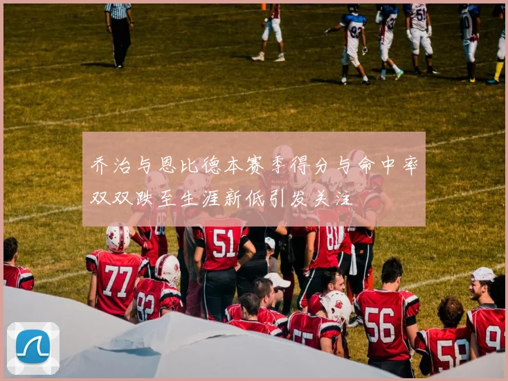 乔治与恩比德本赛季得分与命中率双双跌至生涯新低引发关注