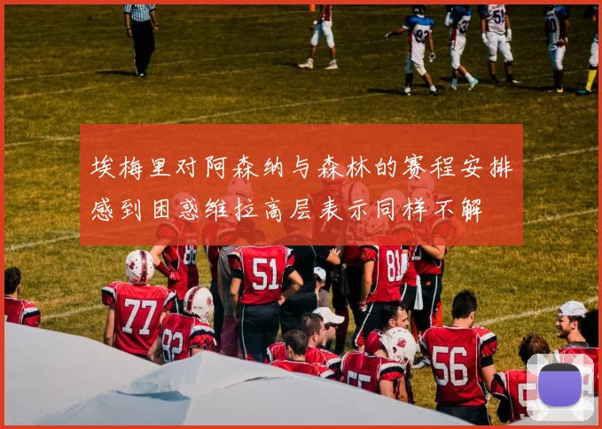 埃梅里对阿森纳与森林的赛程安排感到困惑维拉高层表示同样不解