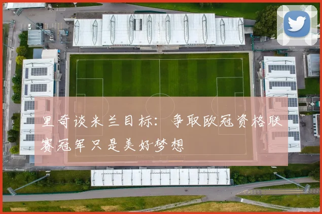 里奇谈米兰目标：争取欧冠资格联赛冠军只是美好梦想