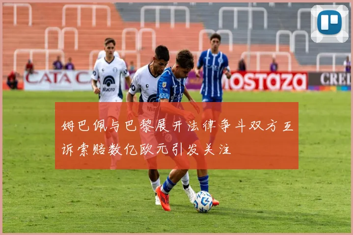 姆巴佩与巴黎展开法律争斗双方互诉索赔数亿欧元引发关注