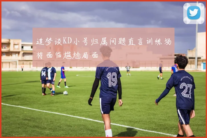 追梦谈KD小号归属问题直言训练场将面临尴尬局面