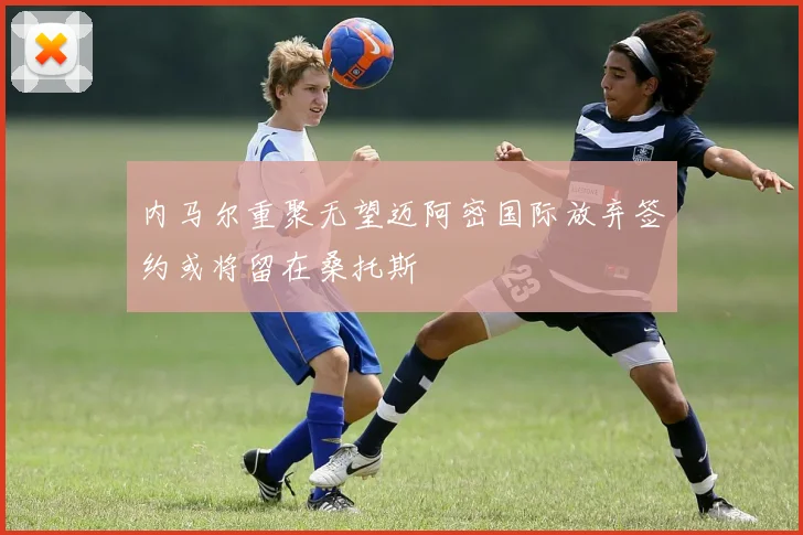 内马尔重聚无望迈阿密国际放弃签约或将留在桑托斯