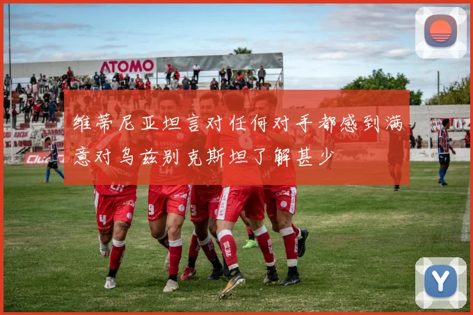 维蒂尼亚坦言对任何对手都感到满意对乌兹别克斯坦了解甚少