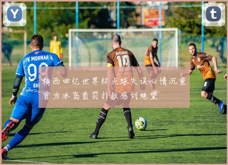 梅西回忆世界杯点球失误心情沉重曾为冰岛首罚扑救感到绝望