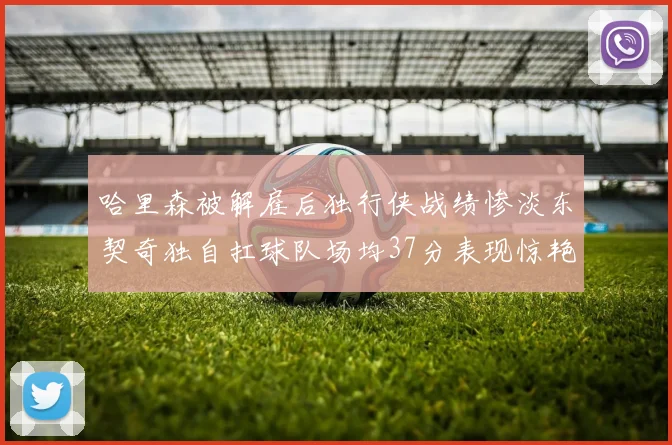 哈里森被解雇后独行侠战绩惨淡东契奇独自扛球队场均37分表现惊艳