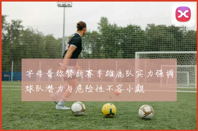 字母哥称赞新赛季雄鹿队实力强调球队潜力与危险性不容小觑