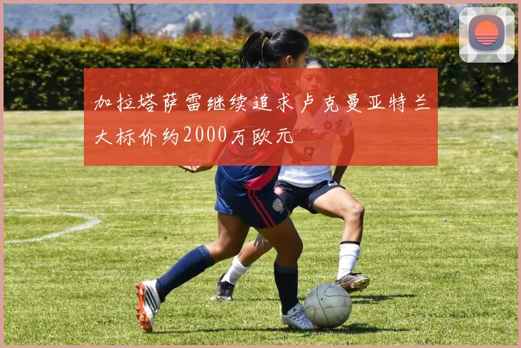 加拉塔萨雷继续追求卢克曼亚特兰大标价约2000万欧元