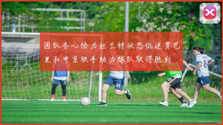 团队齐心协力杜兰特状态低迷贾巴里和申京联手助力球队取得胜利