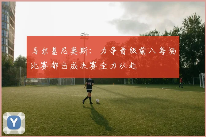 马尔基尼奥斯：力争晋级前八每场比赛都当成决赛全力以赴