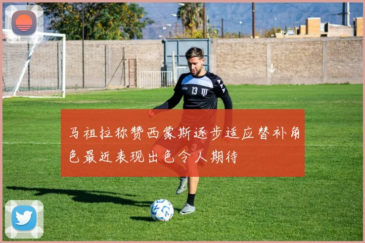 马祖拉称赞西蒙斯逐步适应替补角色最近表现出色令人期待