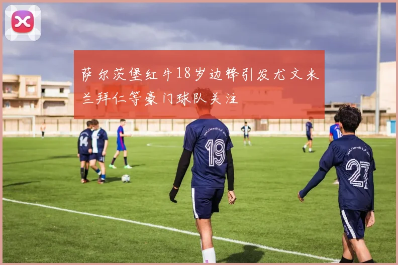 萨尔茨堡红牛18岁边锋引发尤文米兰拜仁等豪门球队关注