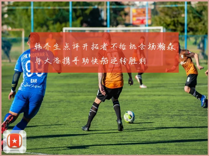韩乔生点评开拓者不给机会杨瀚森与大洛携手助快船逆转胜利