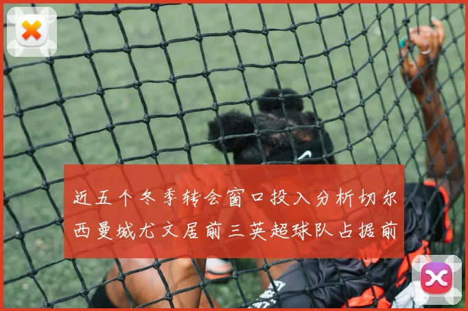 近五个冬季转会窗口投入分析切尔西曼城尤文居前三英超球队占据前十五名中的七席