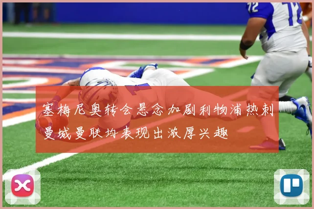 塞梅尼奥转会悬念加剧利物浦热刺曼城曼联均表现出浓厚兴趣