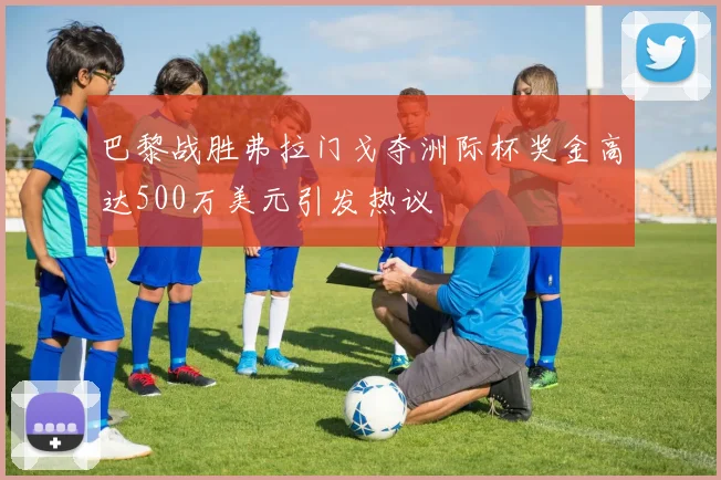 巴黎战胜弗拉门戈夺洲际杯奖金高达500万美元引发热议