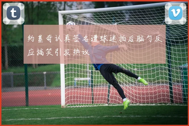 约基奇认真签名遭球迷拍后脑勺反应搞笑引发热议