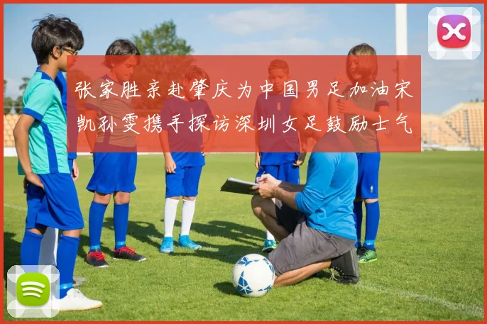 张家胜亲赴肇庆为中国男足加油宋凯孙雯携手探访深圳女足鼓励士气
