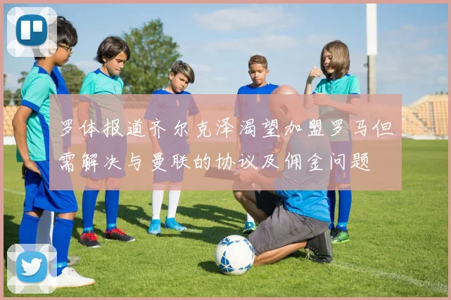 罗体报道齐尔克泽渴望加盟罗马但需解决与曼联的协议及佣金问题