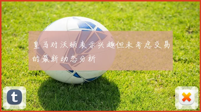 皇马对沃顿表示兴趣但未考虑交易的最新动态分析