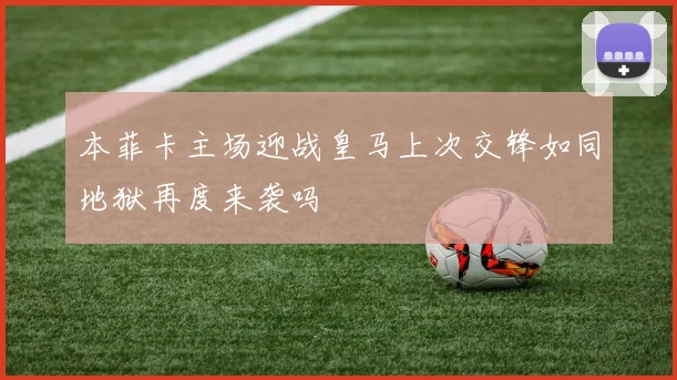 本菲卡主场迎战皇马上次交锋如同地狱再度来袭吗