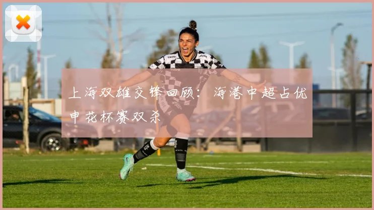上海双雄交锋回顾：海港中超占优申花杯赛双杀