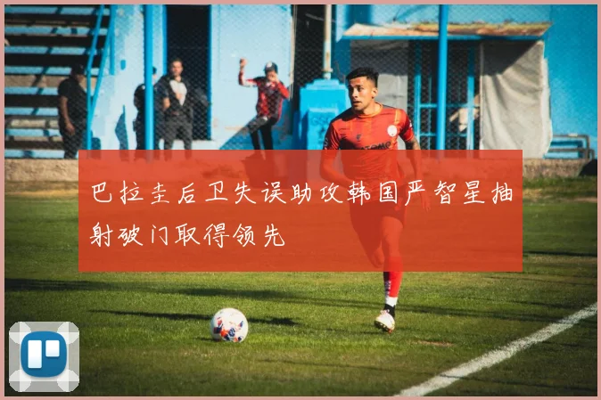 巴拉圭后卫失误助攻韩国严智星抽射破门取得领先