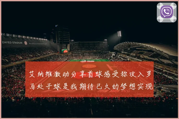 艾纳维激动分享首球感受称攻入罗马处子球是我期待已久的梦想实现