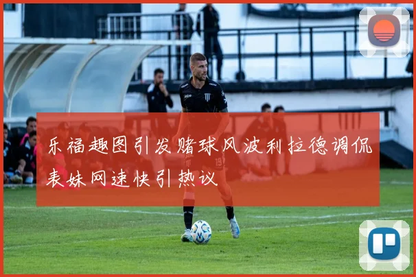 乐福趣图引发赌球风波利拉德调侃表妹网速快引热议