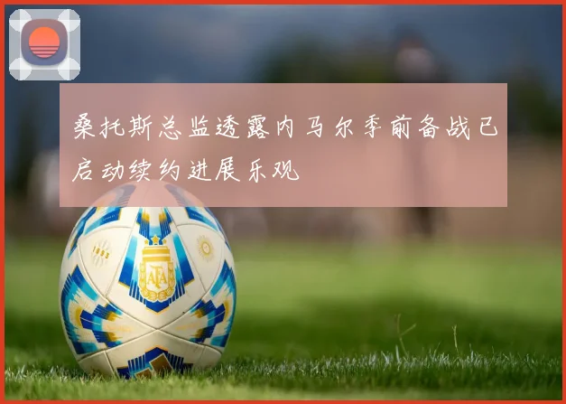 桑托斯总监透露内马尔季前备战已启动续约进展乐观