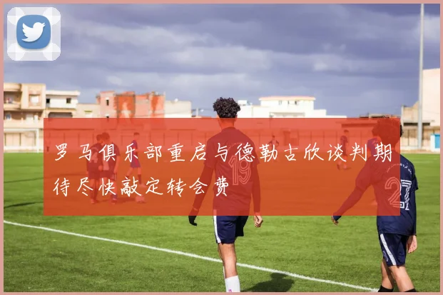 罗马俱乐部重启与德勒古欣谈判期待尽快敲定转会费