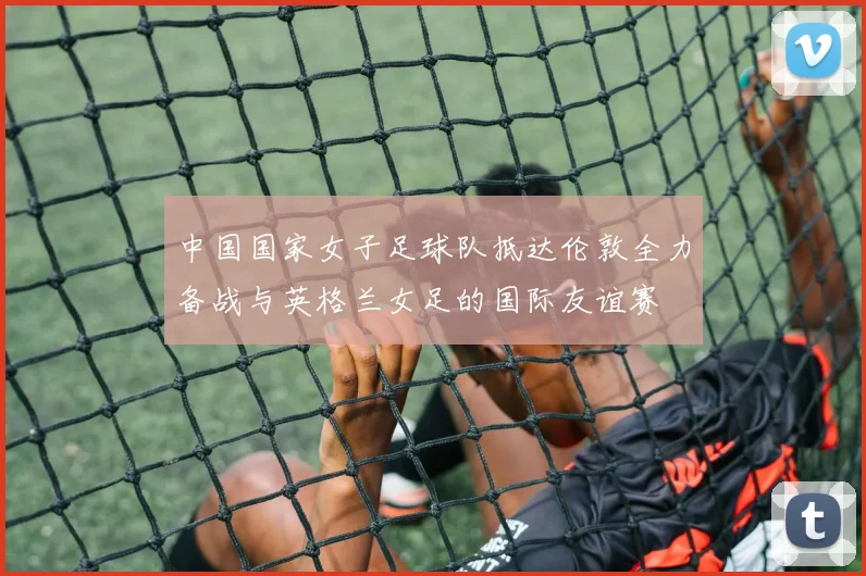 中国国家女子足球队抵达伦敦全力备战与英格兰女足的国际友谊赛