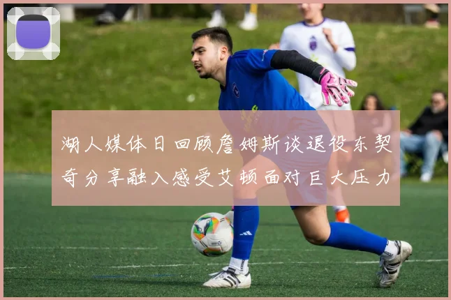 湖人媒体日回顾詹姆斯谈退役东契奇分享融入感受艾顿面对巨大压力