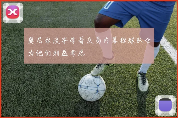 奥尼尔谈字母哥交易内幕称球队会为他们利益考虑