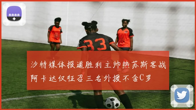沙特媒体报道胜利主帅热苏斯客战阿卡达仅征召三名外援不含C罗