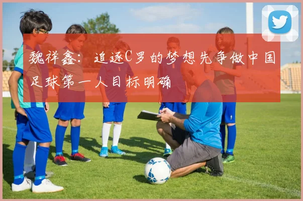 魏祥鑫：追逐C罗的梦想先争做中国足球第一人目标明确