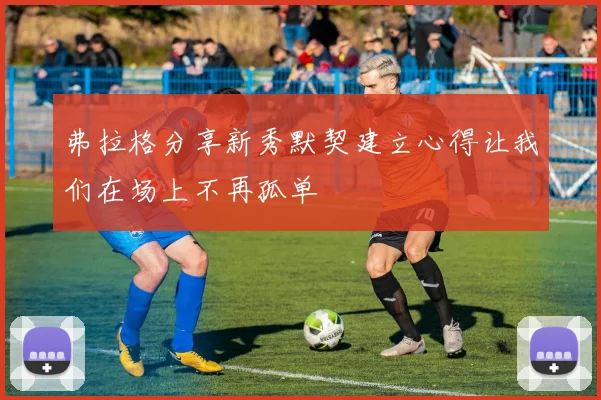 弗拉格分享新秀默契建立心得让我们在场上不再孤单