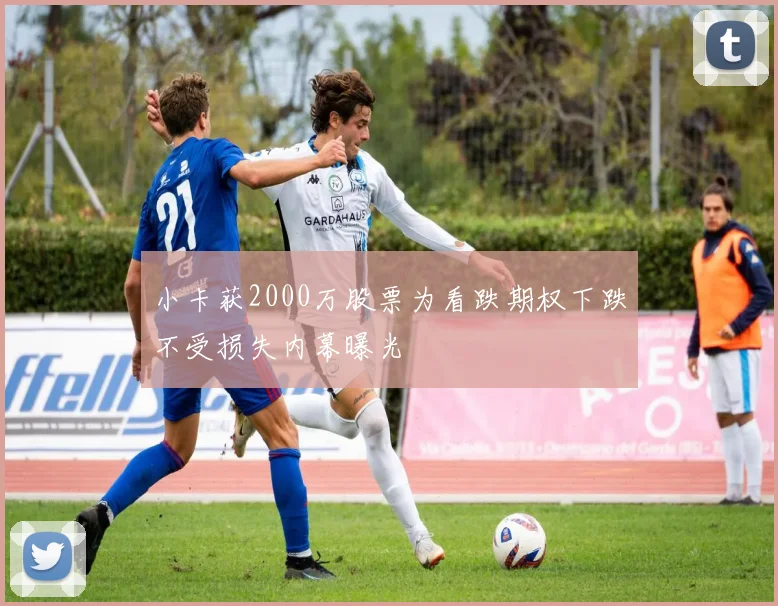 小卡获2000万股票为看跌期权下跌不受损失内幕曝光