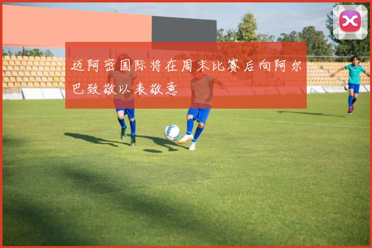 迈阿密国际将在周末比赛后向阿尔巴致敬以表敬意