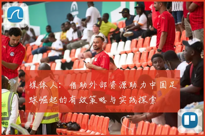 媒体人：借助外部资源助力中国足球崛起的有效策略与实践探索