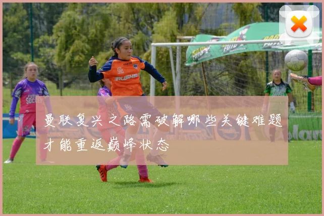 曼联复兴之路需破解哪些关键难题才能重返巅峰状态