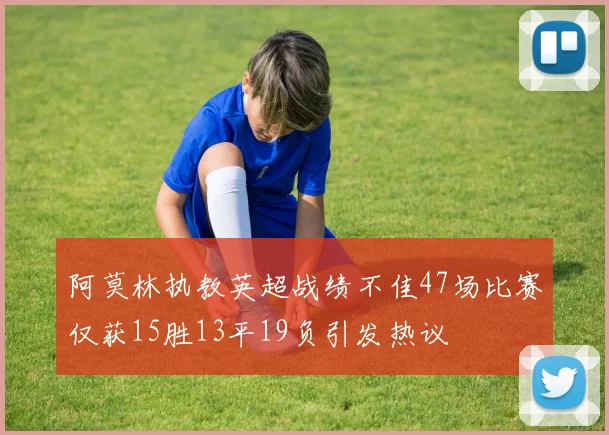 阿莫林执教英超战绩不佳47场比赛仅获15胜13平19负引发热议