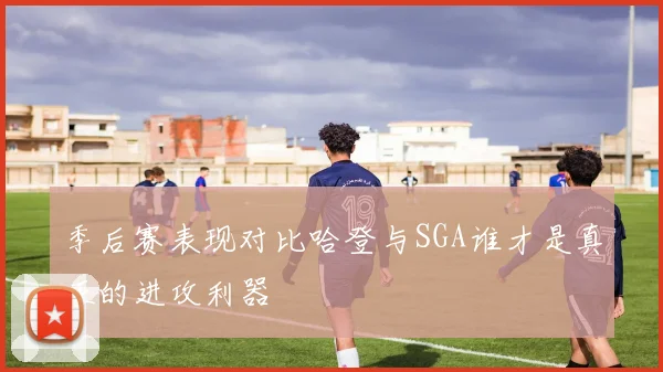 季后赛表现对比哈登与SGA谁才是真正的进攻利器