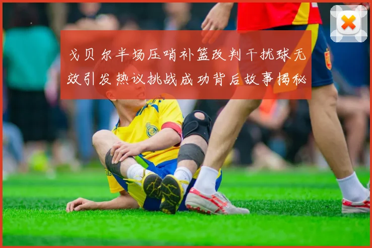 戈贝尔半场压哨补篮改判干扰球无效引发热议挑战成功背后故事揭秘