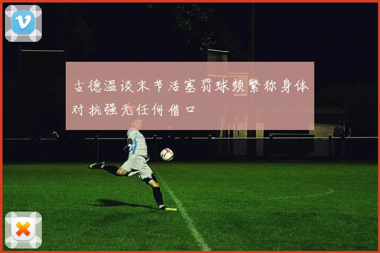 古德温谈末节活塞罚球频繁称身体对抗强无任何借口